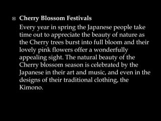  Cherry Blossom Festivals
Every year in spring the Japanese people take
time out to appreciate the beauty of nature as
the Cherry trees burst into full bloom and their
lovely pink flowers offer a wonderfully
appealing sight. The natural beauty of the
Cherry blossom season is celebrated by the
Japanese in their art and music, and even in the
designs of their traditional clothing, the
Kimono.
 