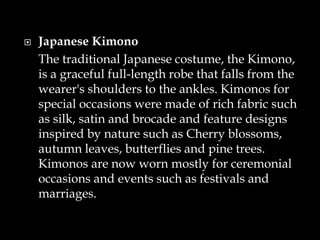  Japanese Kimono
The traditional Japanese costume, the Kimono,
is a graceful full-length robe that falls from the
wearer's shoulders to the ankles. Kimonos for
special occasions were made of rich fabric such
as silk, satin and brocade and feature designs
inspired by nature such as Cherry blossoms,
autumn leaves, butterflies and pine trees.
Kimonos are now worn mostly for ceremonial
occasions and events such as festivals and
marriages.
 