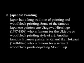  Japanese Painting
Japan has a long tradition of painting and
woodblock printing. Some of the famous
Japanese painters are Utagawa Hiroshige
(1797-1858) who is famous for the Ukiyo-e or
woodblock printing style of art. Another
famous Japanese painter is Katsushika Hokusai
(1760-1849) who is famous for a series of
woodblock prints depicting Mount Fuji.
 