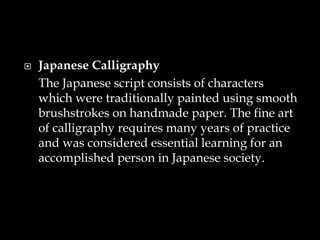  Japanese Calligraphy
The Japanese script consists of characters
which were traditionally painted using smooth
brushstrokes on handmade paper. The fine art
of calligraphy requires many years of practice
and was considered essential learning for an
accomplished person in Japanese society.
 