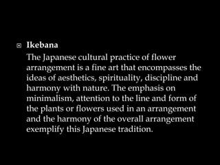  Ikebana
The Japanese cultural practice of flower
arrangement is a fine art that encompasses the
ideas of aesthetics, spirituality, discipline and
harmony with nature. The emphasis on
minimalism, attention to the line and form of
the plants or flowers used in an arrangement
and the harmony of the overall arrangement
exemplify this Japanese tradition.
 