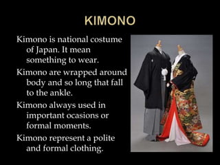 Kimono is national costume
of Japan. It mean
something to wear.
Kimono are wrapped around
body and so long that fall
to the ankle.
Kimono always used in
important ocasions or
formal moments.
Kimono represent a polite
and formal clothing.
 