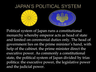 Political system of Japan runs a constitutional
monarchy whereby emperor acts as head of state
and limited on ceremonial duties only. The head of
government lies on the prime minister’s hand, with
help of the cabinet. the prime minister direct the
executive power. As commonly a constitutional
state, the political system of Japan divided by trias
politica: the executive power, the legislative power
and the judicial power.
 