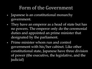  Japanese is an constitutional monarchy
government.
 They have an emperor as a head of state but has
no powers. The emperor only do the ceremonial
duties and appointed an prime minister that
designated by the parliament.
 Prime minister whom run and control
government with his/her cabinet. Like other
constitutional state, Japanese have three division
of power (the executive, the legislative, and the
judicial)
 