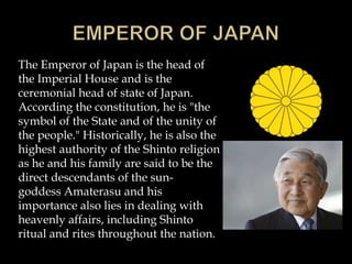 The Emperor of Japan is the head of
the Imperial House and is the
ceremonial head of state of Japan.
According the constitution, he is "the
symbol of the State and of the unity of
the people." Historically, he is also the
highest authority of the Shinto religion
as he and his family are said to be the
direct descendants of the sun-
goddess Amaterasu and his
importance also lies in dealing with
heavenly affairs, including Shinto
ritual and rites throughout the nation.
 