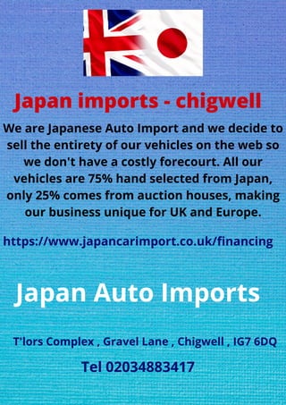 Japan imports - chigwell
We are Japanese Auto Import and we decide to
sell the entirety of our vehicles on the web so
we don't have a costly forecourt. All our
vehicles are 75% hand selected from Japan,
only 25% comes from auction houses, making
our business unique for UK and Europe.
https://www.japancarimport.co.uk/financing
Japan Auto Imports
T'lors Complex , Gravel Lane , Chigwell , IG7 6DQ
Tel 02034883417
 