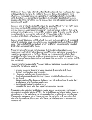 Until recently Japan had a relatively uniform food market, with rice, vegetables, fish, eggs,
and soy products making up the traditional Japanese diet. As Japan became more
affluent, and more Japanese were exposed to diverse food products from around the
world, there has been a major trend toward diet diversification. Despite this trend, one
characteristic of this market that has not changed over time is the Japanese consumers„
obsession with quality.
Japanese tend to value the taste of food over the quantity of food. They are highly brand-
conscious, cognizant of the seasonality of certain foods, and
seek out freshness. Japanese are increasingly health-conscious, and given their aging
society, are leading the world in demand for functional foods. They also consider a food
product„s aesthetic appearance, on the shelf, in the package, and on the table,
important, and indicative of quality and healthfulness of the product.
Japan is a major destination for U.S. wheat, rice, corn, soybeans, pork, beef, processed
fruits and vegetables, citrus, wine, cherries, and processed snack foods. In fact, in 2011,
about 10 percent of all U.S. agricultural, forestry and fishery product exports, valued at
$15.6 billion, were destined for Japan.
The combination of improved market access, declining domestic production, and
investments in cultivating the brand awareness of American agricultural products, have
helped to make Japan one of the United States„ top overseas export markets. Given
competition from third countries, and the changes in consumer spending resulting from
nearly 20 years of stagnant economic growth, Japan is a competitive environment for U.S.
food companies.
However, long-term prospects for American food and agricultural exporters in Japan are
excellent for the following reasons:
1. growing consumer demand for value plays to U.S. strengths (U.S. foods
typically cost less than local products);
2. Japanese agriculture continues to decline,
leading to increased dependence on imports for stable food supplies; and
3. continued
Westernization of the Japanese diet away from fish and rice toward meats, dairy
products and other American staples; and
4. American agricultural products enjoy a
reputation for being safer than foods from competing markets.
Though domestic protection is still strong, market access has improved over the years
via persistent negotiations in the WTO by the United States and others, leading Japan to
eliminate some of the agricultural market access barriers for which it was once famous.
Where earlier quotas and outright bans restricted the market for U.S. beef, citrus, fruit
juice, cherries, apples and ice cream, all of these markets have now, to some degree,
been opened.
 
