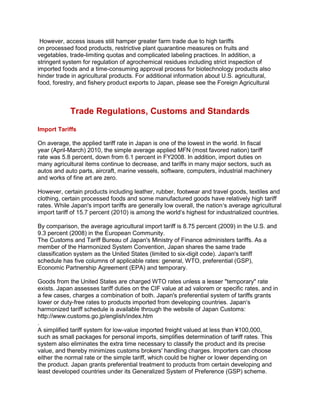 However, access issues still hamper greater farm trade due to high tariffs
on processed food products, restrictive plant quarantine measures on fruits and
vegetables, trade-limiting quotas and complicated labeling practices. In addition, a
stringent system for regulation of agrochemical residues including strict inspection of
imported foods and a time-consuming approval process for biotechnology products also
hinder trade in agricultural products. For additional information about U.S. agricultural,
food, forestry, and fishery product exports to Japan, please see the Foreign Agricultural
Trade Regulations, Customs and Standards
Import Tariffs
On average, the applied tariff rate in Japan is one of the lowest in the world. In fiscal
year (April-March) 2010, the simple average applied MFN (most favored nation) tariff
rate was 5.8 percent, down from 6.1 percent in FY2008. In addition, import duties on
many agricultural items continue to decrease, and tariffs in many major sectors, such as
autos and auto parts, aircraft, marine vessels, software, computers, industrial machinery
and works of fine art are zero.
However, certain products including leather, rubber, footwear and travel goods, textiles and
clothing, certain processed foods and some manufactured goods have relatively high tariff
rates. While Japan's import tariffs are generally low overall, the nation„s average agricultural
import tariff of 15.7 percent (2010) is among the world„s highest for industrialized countries.
By comparison, the average agricultural import tariff is 8.75 percent (2009) in the U.S. and
9.3 percent (2008) in the European Community.
The Customs and Tariff Bureau of Japan's Ministry of Finance administers tariffs. As a
member of the Harmonized System Convention, Japan shares the same trade
classification system as the United States (limited to six-digit code). Japan's tariff
schedule has five columns of applicable rates: general, WTO, preferential (GSP),
Economic Partnership Agreement (EPA) and temporary.
Goods from the United States are charged WTO rates unless a lesser "temporary" rate
exists. Japan assesses tariff duties on the CIF value at ad valorem or specific rates, and in
a few cases, charges a combination of both. Japan's preferential system of tariffs grants
lower or duty-free rates to products imported from developing countries. Japan„s
harmonized tariff schedule is available through the website of Japan Customs:
http://www.customs.go.jp/english/index.htm
.
A simplified tariff system for low-value imported freight valued at less than ¥100,000,
such as small packages for personal imports, simplifies determination of tariff rates. This
system also eliminates the extra time necessary to classify the product and its precise
value, and thereby minimizes customs brokers' handling charges. Importers can choose
either the normal rate or the simple tariff, which could be higher or lower depending on
the product. Japan grants preferential treatment to products from certain developing and
least developed countries under its Generalized System of Preference (GSP) scheme.
 