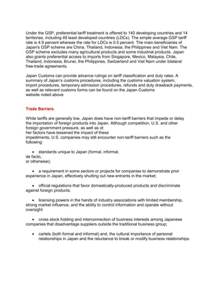 Under the GSP, preferential tariff treatment is offered to 140 developing countries and 14
territories, including 49 least developed countries (LDCs). The simple average GSP tariff
rate is 4.9 percent whereas the rate for LDCs is 0.5 percent. The main beneficiaries of
Japan's GSP scheme are China, Thailand, Indonesia, the Philippines and Viet Nam. The
GSP scheme excludes many agricultural products and some industrial products. Japan
also grants preferential access to imports from Singapore, Mexico, Malaysia, Chile,
Thailand, Indonesia, Brunei, the Philippines, Switzerland and Viet Nam under bilateral
free-trade agreements.
Japan Customs can provide advance rulings on tariff classification and duty rates. A
summary of Japan„s customs procedures, including the customs valuation system,
import procedures, temporary admission procedures, refunds and duty drawback payments,
as well as relevant customs forms can be found on the Japan Customs
website noted above
Trade Barriers
While tariffs are generally low, Japan does have non-tariff barriers that impede or delay
the importation of foreign products into Japan. Although competition, U.S. and other
foreign government pressure, as well as ot
her factors have lessened the impact of these
impediments, U.S. companies may still encounter non-tariff barriers such as the
following:
standards unique to Japan (formal, informal,
de facto,
or otherwise);
a requirement in some sectors or projects for companies to demonstrate prior
experience in Japan, effectively shutting out new entrants in the market;
official regulations that favor domestically-produced products and discriminate
against foreign products;
licensing powers in the hands of industry associations with limited membership,
strong market influence, and the ability to control information and operate without
oversight:
cross stock holding and interconnection of business interests among Japanese
companies that disadvantage suppliers outside the traditional business group;
cartels (both formal and informal) and, the cultural importance of personal
relationships in Japan and the reluctance to break or modify business relationships.
 