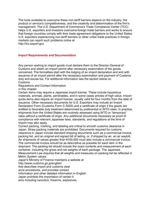 The tools available to overcome these non-tariff barriers depend on the industry, the
product or service's competitiveness, and the creativity and determination of the firm's
management. The U.S. Department of Commerce's Trade Compliance Center (TCC)
helps U.S. exporters and investors overcome foreign trade barriers and works to ensure
that foreign countries comply with their trade agreement obligations to the United States.
U.S. exporters experiencing non-tariff barriers or other unfair trade practices in foreign
markets can report such problems online at
http://tcc.export.gov
.
Import Requirements and Documentation
Any person wishing to import goods must declare them to the Director-General of
Customs and obtain an import permit after necessary examination of the goods
concerned. The formalities start with the lodging of an import declaration and end with
issuance of an import permit after the necessary examination and payment of Customs
duty and excise tax. For additional information see the section below on
Customs
Regulations and Contact Information
in this chapter.
Certain items may require a Japanese import license. These include hazardous
materials, animals, plants, perishables, and in some cases articles of high value. Import
quota items also require an import license, usually valid for four months from the date of
issuance. Other necessary documents for U.S. Exporters may include an Import
Declaration Form (Customs Form C-5020) and a certificate of origin if the goods are
entitled to favorable duty treatment determined by preferential or WTO rates. In practice,
shipments from the United States are routinely assessed using WTO or “temporary”
rates without a certificate of origin. Any additional documents necessary as proof of
compliance with relevant Japanese laws, standards, and regulations at the time of
import may also apply.
Correct packing, marking, and labeling are critical to smooth customs clearance in
Japan. Straw packing materials are prohibited. Documents required for customs
clearance in Japan include standard shipping documents such as a commercial invoice,
packing list, and an original and signed bill of lading, or, if shipped by air, an air waybill.
Air shipments of values greater than ¥100,000 must also include a commercial invoice.
The commercial invoice should be as descriptive as possible for each item in the
shipment. The packing list should include the exact contents and measurement of each
container, including the gross and net weights of each package. The Japanese
Measurement Law requires that all weights and measures on packing list be reflected in
Metric System values.
Japan's Ministry of Finance maintains a website at
http://www.customs.go.jp/english/
that describes import and customs clear
ance procedures, and provides contact
information and other detailed information in English.
Japan prohibits the importation of certain it
ems including narcotics, firearms, explosives,
 