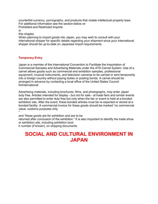 counterfeit currency, pornography, and products that violate intellectual property laws.
For additional information see the section below on
Prohibited and Restricted Imports
in
this chapter.
When planning to import goods into Japan, you may wish to consult with your
international shipper for specific details regarding your shipment since your international
shipper should be up-to-date on Japanese import requirements.
Temporary Entry
Japan is a member of the International Convention to Facilitate the Importation of
Commercial Samples and Advertising Materials under the ATA Carnet System. Use of a
carnet allows goods such as commercial and exhibition samples, professional
equipment, musical instruments, and television cameras to be carried or sent temporarily
into a foreign country without paying duties or posting bonds. A carnet should be
arranged in advance by contacting a local office of the United States Council
forInternational
Advertising materials, including brochures, films, and photographs, may enter Japan
duty free. Articles intended for display - but not for sale - at trade fairs and similar events
are also permitted to enter duty free but only when the fair or event is held at a bonded
exhibition site. After the event, these bonded articles must be re-exported or stored at a
bonded facility. A commercial invoice for these goods should be marked “no commercial
value, customs purposes only
”
and “these goods are for exhibition and are to be
returned after conclusion of the exhibition.” It is also important to identify the trade show
or exhibition site, including exhibition boot
h number (if known), on shipping documents
SOCIAL AND CULTURAL ENVIRONMENT IN
JAPAN
 