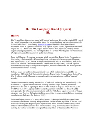 II. The Company Brand (Toyota)
III.
History
The Toyota Motor Corporation started with humble beginnings. Kiichiro Toyoda in 1933, visited
the United States and several automobile plants. He returned to Japan and started an automobile
division in his father's loom factory. General Motors and Ford had already established
automobile plants in Japan but this did not stop Toyoda. Toyota Motor Corporation was founded
August 28, 1937. In the year 2000, Toyota was the world's third largest car company and the
largest car company in Japan. The current president of Toyota is Akio Toyoda. Toyota maintains
a 9.8 percent share of the automobile global marketplace.
Japan itself, has very few natural resources, which prompted the Toyota Motor Corporation to
develop fuel efficient vehicles. Change in political environment in Japan, prompted Japanese
auto manufacturers to rely on new technoligies to guarantee success in the industry such as the
birth of the small car. While other countries concentrated on large, luxury vehicles, Japanese
manufactures were busy focusing on building small, fuel-efficient vehicles that would grow to
dominate the automotive industry.
Political unrest can lead to military action and wars, which make materials needed for car
manufacture difficult to find. Such was the situation Toyota Motor Company faced during Word
War II, when a crippled Japanese economy forced the company to start building 'recycled'
vehicles.
Corporations must also comply with the laws of trade both nationally and internationally. After
World War II, "Japan's automakers knew that they could no longer count on government
protection in the form of high import duties or other barriers as they had before the war. After
World War II, in 1955, Japan joined the General Agreement on Tariffs and Trade (GATT)
anticipating the day of increasing international trade. In 1965, Japan legalized imports of foreign
passenger cars. This was the beginning of true competition between Japan and other overseas car
manufacturers. (Reference for Business 2010).
Understanding the culture of a country where you are exporting to can help a corporation to
become successful in the industry. The president on Toyota Motor Corporation in the late 1980's
was Shoichiro Toyoda. He placed great importance on public relations with the United States
and was determined to overcome their bitterness about losing business to Japan's automotive
industry. He worked to instill the concept of free competition in the minds of the American
 