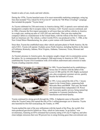 brands in sales of cars, trucks and total vehicles.
During the 1970s, Toyota launched some of its most memorable marketing campaigns, using tag
lines that included "You Asked For It/You Got It!" and the hit "Oh What A Feeling!" campaign
that included the popular "Toyota Jump."
As Toyota celebrated its 25th anniversary in America during 1982, it opened a new national sales
headquarters complex that it occupies today in Torrance, Calif. Toyota's success continued, and
in 1986, it became the first import automaker to sell more than one million vehicles in America
in a single year, racking up sales of 1,025,305 cars and trucks. That year also marked the
company's debut as a manufacturer in the United States, with the rollout of the first Toyota car
built on American soil. The vehicle, a white Corolla FX16, was produced on Oct. 7, 1986, at the
New United Motor Manufacturing, Inc. plant, a joint venture with General Motors.
Since then, Toyota has established many other vehicle and parts plants in North America. By the
end of 2011, Toyota will operate 14 plants across North America, including facilities in the states
of California, Kentucky, Indiana, West Virginia, Alabama, Tennessee, Texas, Missouri and
Mississippi.
As Toyota's presence in America grew, the company sought a larger role in communities across
the nation. So, to commemorate the company's 30th anniversary in America in 1987, Toyota
established the Toyota USA Foundation with a $10 million endowment and a mission to make
Toyota a leading corporate citizen.
In 1989, Toyota branched out by establishing a
luxury line of vehicles with the debut of the
Lexus LS 400 and the ES 250. Highly acclaimed
cars, plus exceptional customer service, quickly
became the hallmark of Lexus.
In 1991, Lexus earned the title of No. 1 luxury
import in the United States, surpassing both
Mercedes Benz and BMW. That year, the brand
also dominated three independent J.D. Power
and Associates quality surveys, being named top
nameplate in Customer Satisfaction, Sales
Satisfaction and Initial Quality.
Toyota continued its strong growth through the 1990s. A highpoint came in December 1997
when the Toyota Camry first earned the title of No.1-selling passenger car in America. Toyota
also launched its first full-sized pickup, the Tundra, in 1998.
Toyota marked the start of the new millennium with the launch of the Prius, the world's first
mass-produced gas/electric hybrid car. Prius, which in Latin means "to go before," was
revolutionary, featuring an EPA-estimated fuel economy rating of 45 city/51 highway and ultra-
clean tailpipe emissions that were 90 percent less in smog-forming gases than conventional cars
 