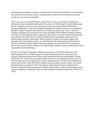 and delegate responsibility to a Daimyo, or regional warlord. The Daimyo ruled with an army of Samarai
who protected the land and its people. Feudal Japan did not allow for social mobility and marrying
outside one’s own caste was prohibited.
After a succession of powerful Shogun, Japan fell into a state of near-anarchy as provinces
declared war upon one another during the 15th century. In 1600 during the Azuchi-Momoyama
period, Tokugawa Ieyasu moved to reunify the country and successfully established the
Tokugawa Shogunate. Under the Tokugawa Shogunate the feudalist system was re-established.
During his reign, Tokugawa ruled from Edo, the location of present day Tokyo. Under the
Tokugawa Shogunate the Edo period was a time of stability for the Japanese people, but there
was little or no development when compared to other nations in the rest of the world during the
same period. From 1852-1854, Commodore Matthew Perry negotiated a trade agreement
between Japan and the United States. The government at Tokyo was forced to agree to the
demands of the United States as they were intimidated by the technologically advanced and
heavily armed fleet of steam frigates under the command of Commodore Perry. The ships in
Perry's fleet are now known in Japan as the "Black Ships" and have come to symbolize the threat
imposed by western technology.
In 1867, the Tokugawa Shogunate collapsed, and gave way to the Meiji Restoration. The
imperial capital was moved from Kyoto to Tokyo, renamed from Edo to Tokyo (Eastern
Capital). Japan then directed their efforts toward industrialization and modernization. During
World War I the United States and Japan fought on the same side although relations were not
favorable between the two nations due to policy disagreements over China and competition for
power in the Pacific. After World War I Japan's economy began to decline and hit a low point
during the Showa recession in 1926. The negative impact of the recession combined with
domestic political turmoil (assassination attempts on the emperor, coups d'etat attempts, terrorist
violence) ultimately contributed to the increased militarism in Japan during the late 1920's and
1930's.
 