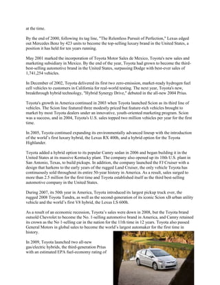 at the time.
By the end of 2000, following its tag line, "The Relentless Pursuit of Perfection," Lexus edged
out Mercedes Benz by 423 units to become the top-selling luxury brand in the United States, a
position it has held for ten years running.
May 2001 marked the incorporation of Toyota Motor Sales de Mexico, Toyota's new sales and
marketing subsidiary in Mexico. By the end of the year, Toyota had grown to become the third-
best-selling automotive brand in the United States, surpassing Dodge with best-ever sales of
1,741,254 vehicles.
In December of 2002, Toyota delivered its first two zero-emission, market-ready hydrogen fuel
cell vehicles to customers in California for real-world testing. The next year, Toyota's new,
breakthrough hybrid technology, "Hybrid Synergy Drive," debuted in the all-new 2004 Prius.
Toyota's growth in America continued in 2003 when Toyota launched Scion as its third line of
vehicles. The Scion line featured three modestly priced but feature-rich vehicles brought to
market by most Toyota dealers under an innovative, youth-oriented marketing program. Scion
was a success, and in 2004, Toyota's U.S. sales topped two million vehicles per year for the first
time.
In 2005, Toyota continued expanding its environmentally advanced lineup with the introduction
of the world‟s first luxury hybrid, the Lexus RX 400h, and a hybrid option for the Toyota
Highlander.
Toyota added a hybrid option to its popular Camry sedan in 2006 and began building it in the
United States at its massive Kentucky plant. The company also opened up its 10th U.S. plant in
San Antonio, Texas, to build pickups. In addition, the company launched the FJ Cruiser with a
design that harkens to the early years of the rugged Land Cruiser, the only vehicle Toyota has
continuously sold throughout its entire 50-year history in America. As a result, sales surged to
more than 2.5 million for the first time and Toyota established itself as the third best-selling
automotive company in the United States.
During 2007, its 50th year in America, Toyota introduced its largest pickup truck ever, the
rugged 2008 Toyota Tundra, as well as the second-generation of its iconic Scion xB urban utility
vehicle and the world‟s first V8 hybrid, the Lexus LS 600h.
As a result of an economic recession, Toyota‟s sales were down in 2008, but the Toyota brand
outsold Chevrolet to become the No. 1-selling automotive brand in America, and Camry retained
its crown as the No 1-selling car in the nation for the 11th time in 12 years. Toyota also passed
General Motors in global sales to become the world‟s largest automaker for the first time in
history.
In 2009, Toyota launched two all-new
gas/electric hybrids, the third-generation Prius
with an estimated EPA fuel-economy rating of
 