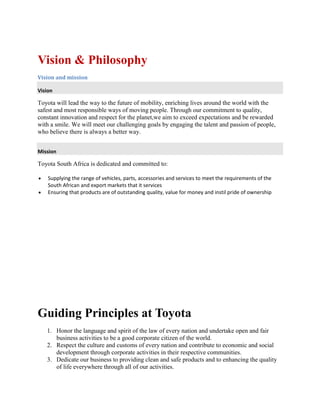 Vision & Philosophy
Vision and mission
Vision
Toyota will lead the way to the future of mobility, enriching lives around the world with the
safest and most responsible ways of moving people. Through our commitment to quality,
constant innovation and respect for the planet,we aim to exceed expectations and be rewarded
with a smile. We will meet our challenging goals by engaging the talent and passion of people,
who believe there is always a better way.
Mission
Toyota South Africa is dedicated and committed to:
Supplying the range of vehicles, parts, accessories and services to meet the requirements of the
South African and export markets that it services
Ensuring that products are of outstanding quality, value for money and instil pride of ownership
Toyota Vision Statement
We have provided below details of the content of the ToyWe have provided below
details of the content of the Toyota Vision Statement, one of the most successful
companies in the World. An effective and successful Vision Statement is powerful and
compelling, conveying confidence and inspiring views of the future. The importance of a
Vision Statement should not be underestimated. One good paragraph will describe the
values, services and vision for the future.
e most successful companies in the World. An effective and successful Vision
Statement is powerful and compelling, conveying confidence and inspiring views of the
future. The importance of a Vision Statement should not be underestimated. One good
paragraph will describe the values, services and vision f
Guiding Principles at Toyota
1. Honor the language and spirit of the law of every nation and undertake open and fair
business activities to be a good corporate citizen of the world.
2. Respect the culture and customs of every nation and contribute to economic and social
development through corporate activities in their respective communities.
3. Dedicate our business to providing clean and safe products and to enhancing the quality
of life everywhere through all of our activities.
 