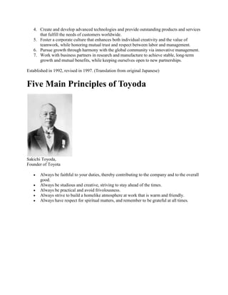 4. Create and develop advanced technologies and provide outstanding products and services
that fulfill the needs of customers worldwide.
5. Foster a corporate culture that enhances both individual creativity and the value of
teamwork, while honoring mutual trust and respect between labor and management.
6. Pursue growth through harmony with the global community via innovative management.
7. Work with business partners in research and manufacture to achieve stable, long-term
growth and mutual benefits, while keeping ourselves open to new partnerships.
Established in 1992, revised in 1997. (Translation from original Japanese)
Five Main Principles of Toyoda
Sakichi Toyoda,
Founder of Toyota
Always be faithful to your duties, thereby contributing to the company and to the overall
good.
Always be studious and creative, striving to stay ahead of the times.
Always be practical and avoid frivolousness.
Always strive to build a homelike atmosphere at work that is warm and friendly.
Always have respect for spiritual matters, and remember to be grateful at all times.
 