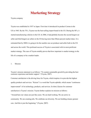 Marketing Strategy
Toyota company
Toyota was established in 1937 in Japan. First time it introduced its product Corona in the
US in 1965. By the 70‟s, Toyota was the best-selling import brand in the US. During the 80‟s, it
started manufacturing vehicles in the US. In 2006, it had globally become the second largest car
seller and third largest car sellers in the US having more than fifteen percent market share. It is
estimated that by 2008 it is going to be the number one car producer and seller both in the US
and across the world. This profound success of Toyota is associated with its most proficient
market strategy. The case of Toyota notably proves that how important is market strategy in the
life of a company to be a market leader.
1. Mission
Toyota‟s mission statement is as follows: “To sustain sustainable growth by providing the best
customer experience and dealer support.” (Toyota, 2007)
Customer satisfaction is the driving force for Toyota, which inspires it to provide the highest
quality products and services. “Kaizen” is a word that Toyota upholds, which means “continuous
improvement” of its technology, products, and services. In short, Kaizen for customer
satisfaction is Toyota‟s mission. Toyota further explains its mission as follows:
“Around here our values are just like yours. We are hard working. We are active in
community. We are creating jobs. We celebrate our diversity. We are building cleaner greener
cars. And this is just the beginning.” (Toyota, 2007)
 