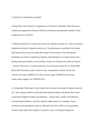 2. Distinctive Competencies of product
Among others, three distinctive competencies of Toyota are remarkable. These distinctive
competencies appeal the consumers, build trust with them, and make them satisfied. These
competencies are as follows:
i. Popular Economy Car: Toyota is best known for „popular economy car‟. It has successfully
branded the concept of „popular economy car‟, by producing cars matching to the concept.
It has garnered its success by selling the concept to the consumer. It has also become
profoundly successful in segmenting, targeting, and positioning. As a result, based on the
pricing reports generated by over ten million visitors, out of top ten cars, three are Toyotas
– Toyota Camry (No. 2), Toyota Corolla (No. 4), and Toyota Avalon (No. 8). (Kelly Blue
Book, 2007) It produces eight varieties of cars. Among them, the prices for the four
varieties cars range 10,000.00 US $, three varieties range 15,000.00 US $, and one
variety ranges slightly over 20,000.00 US $.
ii. Cutting-edge Technology: Toyota simply did not stop to the concept of „popular economy
car‟. This concept could have easily turned into product maturity and decline. But Toyota
continuously engaged in improving technology – design, looks, comfort, fuel efficiency,
environmental friendliness, and other technical improvements. For example, Toyota
Corolla was first introduced in Japan in 1966 and in the US in 1968 as a first generation
Toyota Corolla. Since then roughly in every three years it is being developed and
 