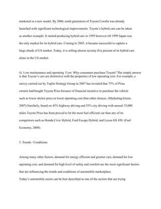 marketed in a new model. By 2006, tenth generation of Toyota Corolla was already
launched with significant technological improvements. Toyota‟s hybrid cars can be taken
as another example. It started producing hybrid cars in 1995 however till 1999 Japan was
the only market for its hybrid cars. Coming to 2005, it became successful to capture a
large chunk of US market. Today, it is selling almost seventy five percent of its hybrid cars
alone in the US market.
iii. Low maintenance and operating Cost: Why consumers purchase Toyota? The simple answer
is that Toyota‟s cars are distinctive with the properties of low operating cost. For example, a
survey carried out by Toplin Strategy Group in 2007 has revealed that 73% of Prius
owners had bought Toyota Prius because of financial incentive to purchase the vehicle
such as lower sticker price or lower operating cost than other choices. (Marketing Green,
2007) Similarly, based on 45% highway driving and 55% city driving with annual 15,000
miles Toyota Prius has been proved to be the most fuel efficient car than any of its
competitors such as Honda Civic Hybrid, Ford Escape Hybrid, and Lexus GS 450. (Fuel
Economy, 2008).
3. Trends / Conditions
Among many other factors, demand for energy efficient and greener cars, demand for low
operating cost, and demand for high level of safety and comfort are the most significant factors
that are influencing the trends and conditions of automobile marketplace.
Today‟s automobile sector can be best described as one of the sectors that are trying
 