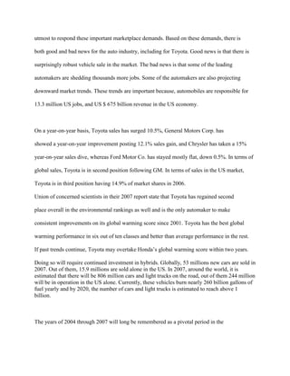 utmost to respond these important marketplace demands. Based on these demands, there is
both good and bad news for the auto industry, including for Toyota. Good news is that there is
surprisingly robust vehicle sale in the market. The bad news is that some of the leading
automakers are shedding thousands more jobs. Some of the automakers are also projecting
downward market trends. These trends are important because, automobiles are responsible for
13.3 million US jobs, and US $ 675 billion revenue in the US economy.
On a year-on-year basis, Toyota sales has surged 10.5%, General Motors Corp. has
showed a year-on-year improvement posting 12.1% sales gain, and Chrysler has taken a 15%
year-on-year sales dive, whereas Ford Motor Co. has stayed mostly flat, down 0.5%. In terms of
global sales, Toyota is in second position following GM. In terms of sales in the US market,
Toyota is in third position having 14.9% of market shares in 2006.
Union of concerned scientists in their 2007 report state that Toyota has regained second
place overall in the environmental rankings as well and is the only automaker to make
consistent improvements on its global warming score since 2001. Toyota has the best global
warming performance in six out of ten classes and better than average performance in the rest.
If past trends continue, Toyota may overtake Honda‟s global warming score within two years.
Doing so will require continued investment in hybrids. Globally, 53 millions new cars are sold in
2007. Out of them, 15.9 millions are sold alone in the US. In 2007, around the world, it is
estimated that there will be 806 million cars and light trucks on the road, out of them 244 million
will be in operation in the US alone. Currently, these vehicles burn nearly 260 billion gallons of
fuel yearly and by 2020, the number of cars and light trucks is estimated to reach above 1
billion.
The years of 2004 through 2007 will long be remembered as a pivotal period in the
 
