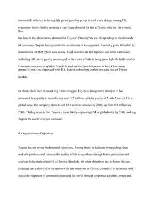automobile industry as during this period gasoline prices started a sea change among US
consumers that is finally creating a significant demand for fuel efficient vehicles. As a result,
this
has lead to the phenomenal demand for Toyota‟s Prius hybrid car. Responding to the demands
of consumers Toyota has expanded its investments in Georgetown, Kentucky plant to enable to
manufacture 48,000 hybrid cars yearly. Ford launched its first hybrids, and other carmakers,
including GM, were greatly encouraged in their own efforts to bring more hybrids to the market.
However, response to hybrids from U.S. makers has been lukewarm at best. Consumers
generally aren‟t as impressed with U.S. hybrid technology as they are with that of Toyota
models.
In short, while the US based Big Three struggle, Toyota is being more strategic. It has
increased its capacity to manufacture over 1.5 million vehicles yearly in North America. On a
global scale, the company plans to sell 10.4 million vehicles by 2009, up from 8.8 million in
2006. The big news is that Toyota is most likely surpassing GM in global sales by 2008, making
Toyota the world‟s largest carmaker.
4. Organizational Objectives
Toyota has set seven fundamental objectives. Among them, to dedicate in providing clean
and safe products and enhance the quality of life everywhere through better production and
services is the main objective of Toyota. Similarly, its other objectives are: to honor the law,
language and culture of every nation with fair corporate activities; contribute to economic and
social development of communities around the world through corporate activities; create and
 