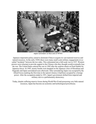 Japan surrenders at then end of WWII
Japanese imperialist policy aimed to dominate China to acquire its vast material reserves and
natural resources. In the early 1930's there were many small-scale military engagements in so-
called "incidents" between the two sides. This culminated into a full-scale war in 1937. Western
powers were reluctant to provide support to the Chinese who they thought would eventually lose
the war. The United States entered the war in 1942 after the surprise attack on Pearl Harbor by
Japanese forces. In 1945, atomic bombs were dropped on the Japanese cities of Hiroshima and
Nagasaki and Japan surrendered soon afterward. After surrendering Japan was occupied by the
Allied Forces marking the first time in the nation's history it had been occupied by a foreign
power. After the occupation ended in 1951, Japan's government shifted from imperial and
military rule to a parliamentary democracy.
Today, despite suffering massive losses during World War II and possessing very little natural
resources, Japan has become an economic and technological powerhouse.
 