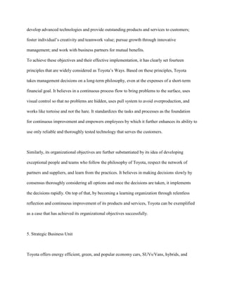 develop advanced technologies and provide outstanding products and services to customers;
foster individual‟s creativity and teamwork value; pursue growth through innovative
management; and work with business partners for mutual benefits.
To achieve these objectives and their effective implementation, it has clearly set fourteen
principles that are widely considered as Toyota‟s Ways. Based on these principles, Toyota
takes management decisions on a long-term philosophy, even at the expenses of a short-term
financial goal. It believes in a continuous process flow to bring problems to the surface, uses
visual control so that no problems are hidden, uses pull system to avoid overproduction, and
works like tortoise and not the hare. It standardizes the tasks and processes as the foundation
for continuous improvement and empowers employees by which it further enhances its ability to
use only reliable and thoroughly tested technology that serves the customers.
Similarly, its organizational objectives are further substantiated by its idea of developing
exceptional people and teams who follow the philosophy of Toyota, respect the network of
partners and suppliers, and learn from the practices. It believes in making decisions slowly by
consensus thoroughly considering all options and once the decisions are taken, it implements
the decisions rapidly. On top of that, by becoming a learning organization through relentless
reflection and continuous improvement of its products and services, Toyota can be exemplified
as a case that has achieved its organizational objectives successfully.
5. Strategic Business Unit
Toyota offers energy efficient, green, and popular economy cars, SUVs/Vans, hybrids, and
 