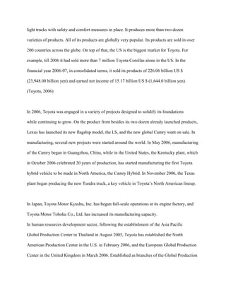 light trucks with safety and comfort measures in place. It produces more than two dozen
varieties of products. All of its products are globally very popular. Its products are sold in over
200 countries across the globe. On top of that, the US is the biggest market for Toyota. For
example, till 2006 it had sold more than 7 million Toyota Corollas alone in the US. In the
financial year 2006-07, in consolidated terms, it sold its products of 226.06 billion US $
(23,948.00 billion yen) and earned net income of 15.17 billion US $ (1,644.0 billion yen).
(Toyota, 2006)
In 2006, Toyota was engaged in a variety of projects designed to solidify its foundations
while continuing to grow. On the product front besides its two dozen already launched products,
Lexus has launched its new flagship model, the LS, and the new global Camry went on sale. In
manufacturing, several new projects were started around the world. In May 2006, manufacturing
of the Camry began in Guangzhou, China, while in the United States, the Kentucky plant, which
in October 2006 celebrated 20 years of production, has started manufacturing the first Toyota
hybrid vehicle to be made in North America, the Camry Hybrid. In November 2006, the Texas
plant began producing the new Tundra truck, a key vehicle in Toyota‟s North American lineup.
In Japan, Toyota Motor Kyushu, Inc. has begun full-scale operations at its engine factory, and
Toyota Motor Tohoku Co., Ltd. has increased its manufacturing capacity.
In human resources development sector, following the establishment of the Asia Pacific
Global Production Center in Thailand in August 2005, Toyota has established the North
American Production Center in the U.S. in February 2006, and the European Global Production
Center in the United Kingdom in March 2006. Established as branches of the Global Production
 