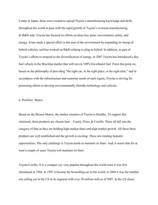 Center in Japan, these were created to spread Toyota‟s manufacturing knowledge and skills
throughout the world in pace with the rapid growth of Toyota‟s overseas manufacturing.
In R&D side, Toyota has focused its efforts on three key areas: environment, safety, and
energy. It has made a special effort in the area of the environment by expanding its lineup of
hybrid vehicles, and has worked on R&D relating to plug-in hybrid. In addition, as part of
Toyota‟s efforts to respond to the diversification of energy, in 2007 Toyota has introduced a flex
fuel vehicle in the Brazilian market that will run on 100% bio-ethanol fuel. From this point on,
based on the philosophy of providing “the right car, in the right place, at the right time,” and in
accordance with the infrastructure and customer needs of each region, Toyota is striving for
promoting efforts to develop environmentally friendly technology and vehicles.
6. Portfolio Matrix
Based on the Boston Matrix, the market situation of Toyota is Healthy. To support this
statement, three products are chosen here – Camry, Prius, & Corolla. These all fall into the
category of Star as they are holding high market share and high market growth. All these three
products are well established and the growth is exciting. These are creating fantastic
opportunities. The only challenge is Toyota needs to maintain its Stars. And, it seems that for at
least a couple of years Toyota will maintain its Stars.
Toyota Corolla: It is a compact car, very popular throughout the world since it was first
introduced in 1966. In 1997 it became the bestselling car in the world; in 2004 it was the number
one selling car in the US in its segment with over 30 million sold as of 2007. In the US alone,
 