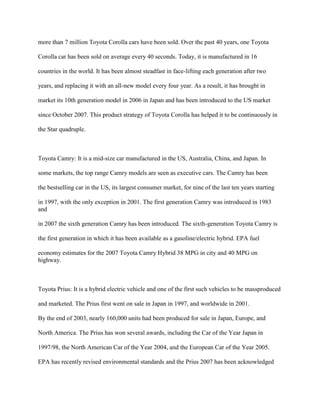 more than 7 million Toyota Corolla cars have been sold. Over the past 40 years, one Toyota
Corolla car has been sold on average every 40 seconds. Today, it is manufactured in 16
countries in the world. It has been almost steadfast in face-lifting each generation after two
years, and replacing it with an all-new model every four year. As a result, it has brought in
market its 10th generation model in 2006 in Japan and has been introduced to the US market
since October 2007. This product strategy of Toyota Corolla has helped it to be continuously in
the Star quadruple.
Toyota Camry: It is a mid-size car manufactured in the US, Australia, China, and Japan. In
some markets, the top range Camry models are seen as executive cars. The Camry has been
the bestselling car in the US, its largest consumer market, for nine of the last ten years starting
in 1997, with the only exception in 2001. The first generation Camry was introduced in 1983
and
in 2007 the sixth generation Camry has been introduced. The sixth-generation Toyota Camry is
the first generation in which it has been available as a gasoline/electric hybrid. EPA fuel
economy estimates for the 2007 Toyota Camry Hybrid 38 MPG in city and 40 MPG on
highway.
Toyota Prius: It is a hybrid electric vehicle and one of the first such vehicles to be massproduced
and marketed. The Prius first went on sale in Japan in 1997, and worldwide in 2001.
By the end of 2003, nearly 160,000 units had been produced for sale in Japan, Europe, and
North America. The Prius has won several awards, including the Car of the Year Japan in
1997/98, the North American Car of the Year 2004, and the European Car of the Year 2005.
EPA has recently revised environmental standards and the Prius 2007 has been acknowledged
 