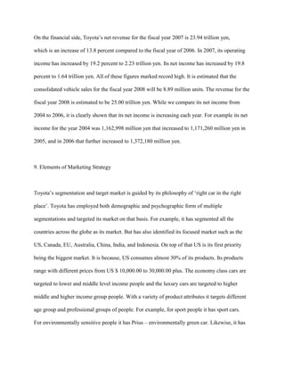 On the financial side, Toyota‟s net revenue for the fiscal year 2007 is 23.94 trillion yen,
which is an increase of 13.8 percent compared to the fiscal year of 2006. In 2007, its operating
income has increased by 19.2 percent to 2.23 trillion yen. Its net income has increased by 19.8
percent to 1.64 trillion yen. All of these figures marked record high. It is estimated that the
consolidated vehicle sales for the fiscal year 2008 will be 8.89 million units. The revenue for the
fiscal year 2008 is estimated to be 25.00 trillion yen. While we compare its net income from
2004 to 2006, it is clearly shown that its net income is increasing each year. For example its net
income for the year 2004 was 1,162,998 million yen that increased to 1,171,260 million yen in
2005, and in 2006 that further increased to 1,372,180 million yen.
9. Elements of Marketing Strategy
Toyota‟s segmentation and target market is guided by its philosophy of „right car in the right
place‟. Toyota has employed both demographic and psychographic form of multiple
segmentations and targeted its market on that basis. For example, it has segmented all the
countries across the globe as its market. But has also identified its focused market such as the
US, Canada, EU, Australia, China, India, and Indonesia. On top of that US is its first priority
being the biggest market. It is because, US consumes almost 30% of its products. Its products
range with different prices from US $ 10,000.00 to 30,000.00 plus. The economy class cars are
targeted to lower and middle level income people and the luxury cars are targeted to higher
middle and higher income group people. With a variety of product attributes it targets different
age group and professional groups of people. For example, for sport people it has sport cars.
For environmentally sensitive people it has Prius – environmentally green car. Likewise, it has
 
