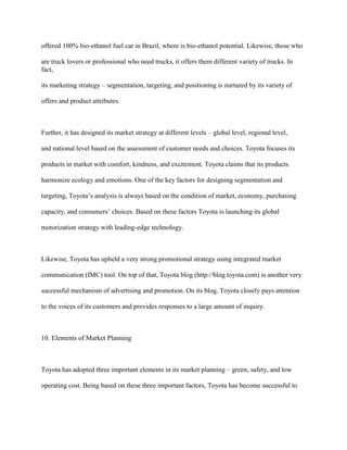 offered 100% bio-ethanol fuel car in Brazil, where is bio-ethanol potential. Likewise, those who
are truck lovers or professional who need trucks, it offers them different variety of trucks. In
fact,
its marketing strategy – segmentation, targeting, and positioning is nurtured by its variety of
offers and product attributes.
Further, it has designed its market strategy at different levels – global level, regional level,
and national level based on the assessment of customer needs and choices. Toyota focuses its
products in market with comfort, kindness, and excitement. Toyota claims that its products
harmonize ecology and emotions. One of the key factors for designing segmentation and
targeting, Toyota‟s analysis is always based on the condition of market, economy, purchasing
capacity, and consumers‟ choices. Based on these factors Toyota is launching its global
motorization strategy with leading-edge technology.
Likewise, Toyota has upheld a very strong promotional strategy using integrated market
communication (IMC) tool. On top of that, Toyota blog (http://blog.toyota.com) is another very
successful mechanism of advertising and promotion. On its blog, Toyota closely pays attention
to the voices of its customers and provides responses to a large amount of inquiry.
10. Elements of Market Planning
Toyota has adopted three important elements in its market planning – green, safety, and low
operating cost. Being based on these three important factors, Toyota has become successful to
 