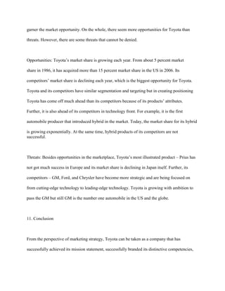 garner the market opportunity. On the whole, there seem more opportunities for Toyota than
threats. However, there are some threats that cannot be denied.
Opportunities: Toyota‟s market share is growing each year. From about 5 percent market
share in 1986, it has acquired more than 15 percent market share in the US in 2006. Its
competitors‟ market share is declining each year, which is the biggest opportunity for Toyota.
Toyota and its competitors have similar segmentation and targeting but in creating positioning
Toyota has come off much ahead than its competitors because of its products‟ attributes.
Further, it is also ahead of its competitors in technology front. For example, it is the first
automobile producer that introduced hybrid in the market. Today, the market share for its hybrid
is growing exponentially. At the same time, hybrid products of its competitors are not
successful.
Threats: Besides opportunities in the marketplace, Toyota‟s most illustrated product – Prius has
not got much success in Europe and its market share is declining in Japan itself. Further, its
competitors – GM, Ford, and Chrysler have become more strategic and are being focused on
from cutting-edge technology to leading-edge technology. Toyota is growing with ambition to
pass the GM but still GM is the number one automobile in the US and the globe.
11. Conclusion
From the perspective of marketing strategy, Toyota can be taken as a company that has
successfully achieved its mission statement, successfully branded its distinctive competencies,
 