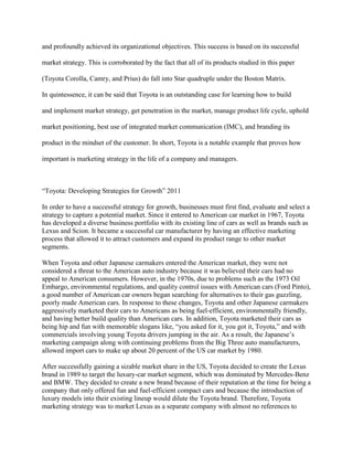 and profoundly achieved its organizational objectives. This success is based on its successful
market strategy. This is corroborated by the fact that all of its products studied in this paper
(Toyota Corolla, Camry, and Prius) do fall into Star quadruple under the Boston Matrix.
In quintessence, it can be said that Toyota is an outstanding case for learning how to build
and implement market strategy, get penetration in the market, manage product life cycle, uphold
market positioning, best use of integrated market communication (IMC), and branding its
product in the mindset of the customer. In short, Toyota is a notable example that proves how
important is marketing strategy in the life of a company and managers.
“Toyota: Developing Strategies for Growth” 2011
In order to have a successful strategy for growth, businesses must first find, evaluate and select a
strategy to capture a potential market. Since it entered to American car market in 1967, Toyota
has developed a diverse business portfolio with its existing line of cars as well as brands such as
Lexus and Scion. It became a successful car manufacturer by having an effective marketing
process that allowed it to attract customers and expand its product range to other market
segments.
When Toyota and other Japanese carmakers entered the American market, they were not
considered a threat to the American auto industry because it was believed their cars had no
appeal to American consumers. However, in the 1970s, due to problems such as the 1973 Oil
Embargo, environmental regulations, and quality control issues with American cars (Ford Pinto),
a good number of American car owners began searching for alternatives to their gas guzzling,
poorly made American cars. In response to these changes, Toyota and other Japanese carmakers
aggressively marketed their cars to Americans as being fuel-efficient, environmentally friendly,
and having better build quality than American cars. In addition, Toyota marketed their cars as
being hip and fun with memorable slogans like, “you asked for it, you got it, Toyota,” and with
commercials involving young Toyota drivers jumping in the air. As a result, the Japanese‟s
marketing campaign along with continuing problems from the Big Three auto manufacturers,
allowed import cars to make up about 20 percent of the US car market by 1980.
After successfully gaining a sizable market share in the US, Toyota decided to create the Lexus
brand in 1989 to target the luxury-car market segment, which was dominated by Mercedes-Benz
and BMW. They decided to create a new brand because of their reputation at the time for being a
company that only offered fun and fuel-efficient compact cars and because the introduction of
luxury models into their existing lineup would dilute the Toyota brand. Therefore, Toyota
marketing strategy was to market Lexus as a separate company with almost no references to
 