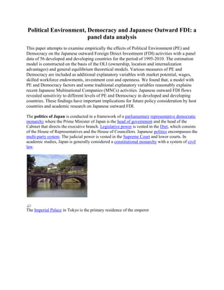 Political Environment, Democracy and Japanese Outward FDI: a
panel data analysis
This paper attempts to examine empirically the effects of Political Environment (PE) and
Democracy on the Japanese outward Foreign Direct Investment (FDI) activities with a panel
data of 56 developed and developing countries for the period of 1995-2010. The estimation
model is constructed on the basis of the OLI (ownership, location and internalization
advantages) and general equilibrium theoretical models. Various measures of PE and
Democracy are included as additional explanatory variables with market potential, wages,
skilled workforce endowments, investment cost and openness. We found that, a model with
PE and Democracy factors and some traditional explanatory variables reasonably explains
recent Japanese Multinational Companies (MNCs) activities. Japanese outward FDI flows
revealed sensitivity to different levels of PE and Democracy in developed and developing
countries. These findings have important implications for future policy consideration by host
countries and academic research on Japanese outward FDI.
The politics of Japan is conducted in a framework of a parliamentary representative democratic
monarchy where the Prime Minister of Japan is the head of government and the head of the
Cabinet that directs the executive branch. Legislative power is vested in the Diet, which consists
of the House of Representatives and the House of Councillors. Japanese politics encompasses the
multi-party system. The judicial power is vested in the Supreme Court and lower courts. In
academic studies, Japan is generally considered a constitutional monarchy with a system of civil
law.
The Imperial Palace in Tokyo is the primary residence of the emperor
 