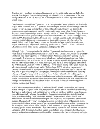 Toyota, a heavy emphasis towards quality customer service and it had a separate dealership
network from Toyota. This marketing strategy has allowed Lexus to become one of the best
selling luxury cars in the US by 2000 and it encouraged Nissan to sell luxury cars with the
Infiniti brand.
Despite the successes of both Toyota and Lexus, it began to face a new problem: age. Presently,
Toyota‟s new customer base is 47 years old, which is higher than the industry average of 45 and
placed Toyota‟s average customer base with the likes of Buick, Mercury, and Lincoln. In
response to their aging customer base, Toyota formed a study group called Project Genesis to
develop a marketing campaign to attract younger buyers to Toyota. The result of Project Genesis
was the introduction of sportier and “youthful” models to the US: the Celica, MR2 Spyder and
Echo in 2000. Unfortunately, Project Genesis was a failure because it had a dull marketing
campaign that failed to create a common theme for the different cars, sales for each of the
models did not reach Toyota‟s expectations and the entire study group failed to realize that
Toyota had developed a reputation for making generic cars. As a result, Toyota Motor Sales
USA has decided to phase out the Celica and MR2 Spyder by 2005.
Although Project Genesis proved to be a failure, Toyota made another attempt to capture the
youth market by creating a third brand called Scion in 2003. Unlike Lexus, which was created to
sell luxury cars, Scion‟s purpose is eventually attract American youth into becoming Toyota
customers by first introducing them to relatively cheaper and radically designed cars. Scion
currently has three cars in its lineup: the xA and xB, rebadged Japanese-only cars whose design
does not fit the Toyota and Lexus brand philosophy, and the tC, a newly designed car based on
the preferences of American youths. In addition, Toyota focuses mainly on the youth market by
advertising through youth-oriented media (Rolling Stone, MTV, late-night programming),
creating a flashy website to highlight their brand philosophy, and sponsoring live concerts. Not
only does it specifically target the young buyers, but they also simplified their sales tactics by
offering no-haggle pricing, which means that Scion dealers will not be allowed to negotiate
prices or pressure a potential customer into buying, and giving their customers a high degree of
vehicle customization. Because of these marketing tactics, Toyota was not only able to bring in
younger customers but it also encouraged Honda and Nissan to consider introducing youth-
oriented cars into their lineup.
Toyota‟s successes are due largely to its ability to identify growth opportunities and develop
market strategies to capture them. First, they achieved greater market penetration by marketing
their cars as fuel-efficient, well-built alternatives to the gas-guzzling, problem-prone American
cars, which eventually allowed them and other Japanese companies to take a sizable market
share away from the Big Three carmakers. Second, Toyota was also able to identify new
opportunities for market development and spent time on product development to tap into these
markets. The results of Toyota‟s product development were the creation of Lexus and Scion,
brands that both offer a unique lineup of cars, a unique brand philosophy, and services that target
the luxury and youth market. Third, in spite of their successes in capturing new markets and
achieving greater market penetration, Toyota occasionally downsizes their products such as the
Celica and MR2. To sum up, Toyota is a great case study on how a company should develop,
identify, and evaluate market opportunities and how to develop the right products and marketing
 