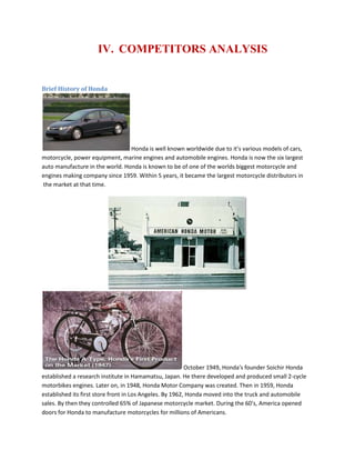 IV. COMPETITORS ANALYSIS
Brief History of Honda
Honda is well known worldwide due to it's various models of cars,
motorcycle, power equipment, marine engines and automobile engines. Honda is now the six largest
auto manufacture in the world. Honda is known to be of one of the worlds biggest motorcycle and
engines making company since 1959. Within 5 years, it became the largest motorcycle distributors in
the market at that time.
October 1949, Honda's founder Soichir Honda
established a research institute in Hamamatsu, Japan. He there developed and produced small 2-cycle
motorbikes engines. Later on, in 1948, Honda Motor Company was created. Then in 1959, Honda
established its first store front in Los Angeles. By 1962, Honda moved into the truck and automobile
sales. By then they controlled 65% of Japanese motorcycle market. During the 60's, America opened
doors for Honda to manufacture motorcycles for millions of Americans.
 