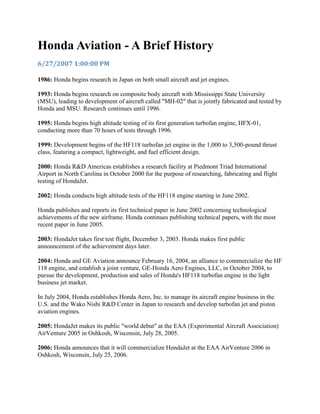 Honda Aviation - A Brief History
6/27/2007 1:00:00 PM
1986: Honda begins research in Japan on both small aircraft and jet engines.
1993: Honda begins research on composite body aircraft with Mississippi State University
(MSU), leading to development of aircraft called "MH-02" that is jointly fabricated and tested by
Honda and MSU. Research continues until 1996.
1995: Honda begins high altitude testing of its first generation turbofan engine, HFX-01,
conducting more than 70 hours of tests through 1996.
1999: Development begins of the HF118 turbofan jet engine in the 1,000 to 3,500-pound thrust
class, featuring a compact, lightweight, and fuel efficient design.
2000: Honda R&D Americas establishes a research facility at Piedmont Triad International
Airport in North Carolina in October 2000 for the purpose of researching, fabricating and flight
testing of HondaJet.
2002: Honda conducts high altitude tests of the HF118 engine starting in June 2002.
Honda publishes and reports its first technical paper in June 2002 concerning technological
achievements of the new airframe. Honda continues publishing technical papers, with the most
recent paper in June 2005.
2003: HondaJet takes first test flight, December 3, 2003. Honda makes first public
announcement of the achievement days later.
2004: Honda and GE Aviation announce February 16, 2004, an alliance to commercialize the HF
118 engine, and establish a joint venture, GE-Honda Aero Engines, LLC, in October 2004, to
pursue the development, production and sales of Honda's HF118 turbofan engine in the light
business jet market.
In July 2004, Honda establishes Honda Aero, Inc. to manage its aircraft engine business in the
U.S. and the Wako Nishi R&D Center in Japan to research and develop turbofan jet and piston
aviation engines.
2005: HondaJet makes its public "world debut" at the EAA (Experimental Aircraft Association)
AirVenture 2005 in Oshkosh, Wisconsin, July 28, 2005.
2006: Honda announces that it will commercialize HondaJet at the EAA AirVenture 2006 in
Oshkosh, Wisconsin, July 25, 2006.
 