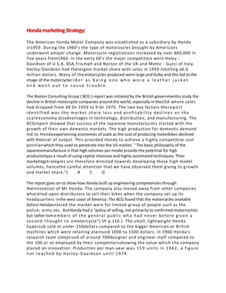 HondamarketingStrategy:
The American Honda Motor Company was established as a subsidiary by Honda
in1959. During the 1960's the type of motorcycles brought by Americans
underwent amajor change. Motorcycle registrations increased by over 800,000 in
five years from1960. In the early 60's the major competitors were Haley -
Davidson of U.S.A, BSA,Triumph and Norton of the UK and Motto - Guzzi of Italy.
Harley-Davidson had thelargest market share with sales in 1959 totalling a6.6
million dollars. Many of themotorcycles produced were large and bulky and this led to the
image of the motorcycler i d e r a s b e i n g o n e w h o w o r e a l e a t h e r j a c k e t
a n d w e n t o u t t o c a u s e t r o u b l e .
The Boston Consulting Group ( BCG ) report was initiated by the British governmentto study the
decline in British motorcycle companies around the world, especially in theUSA where sales
had dropped from 49 0n 1959 to 9 0n 1973. The two key factors thereport
identified was the market share loss and profitability declines an the
scaleeconomy disadvantages in technology, distribution, and manufacturing. The
BCGreport showed that success of the Japanese manufacturers started with the
growth of their own domestic markets. The high production for domestic demand
led to Hondaexperiencing economies of scale as the cost of producing motorbikes declined
with thelevel of output. This provided Honda to achieve a highly competitive cost
positionwhich they used to penetrate into the US market. " The basic philosophy of the
Japanesemanufacture is that high volumes per model provide the potential for high
productivityas a result of using capital intensive and highly automated techniques. Their
marketingstrategies are therefore directed towards developing these high model
volumes, hencethe careful attention that we have observed them giving to growth
and market share."( B C G
The report goes on to show how Honda built up engineering competencies through
theinnovation of Mr Honda. The company also moved away from other companies
whorelied upon distributors to sell their bikes when the company set up its
headquarters inthe west coast of America. The BCG found that the motorcycles available
before Hondaentered the market were for limited group of people such as the
police, army etc. ButHonda had a "policy of selling, not primarily to confirmed motorcyclists
but rather tomembers of the general public who had never before given a
second thought to a motorcycle"( SP p.116 ). The small, lightweight Honda
Supercub sold at under 250dollars compared to the bigger American or British
machines which were retailing ataround 1000 to 1500 dollars. In 1960 Honda's
research team comprised of around 700designer and engineer staff compared to
the 100 or so employed by their competitorsshowing the value which the company
placed on innovation. Production per man-year was 159 units in 1962, a figure
not reached by Harley-Davidson until 1974.
 