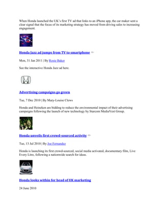 When Honda launched the UK‟s first TV ad that links to an iPhone app, the car maker sent a
clear signal that the focus of its marketing strategy has moved from driving sales to increasing
engagement.
Honda Jazz ad jumps from TV to smartphone
Mon, 31 Jan 2011 | By Rosie Baker
See the interactive Honda Jazz ad here.
Advertising campaigns go green
Tue, 7 Dec 2010 | By Mary-Louise Clews
Honda and Heineken are bidding to reduce the environmental impact of their advertising
campaigns following the launch of new technology by Starcom MediaVest Group.
Honda unveils first crowd-sourced activity
Tue, 13 Jul 2010 | By Joe Fernandez
Honda is launching its first crowd-sourced, social media activated, documentary film, Live
Every Litre, following a nationwide search for ideas.
Honda looks within for head of UK marketing
24 June 2010
 