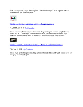 HSBC has appointed Sarajit Mitra as global head of marketing and client experience for its
global banking and markets division.
Honda unveils new campaign as it boosts agency roster
Thu, 11 Mar 2010 | By Joe Fernandez
Honda has unveiled a new digital affiliate marketing campaign to promote its hybrid sports
coupé, the CR-Z. The marque has also appointed Elvis to handle its pan-European direct
marketing and digital advertising account after a pitch against undisclosed agencies.
Honda promotes marketers to Europe division under restructure
Fri, 5 Mar 2010 | By Joe Fernandez
Honda UK is restructuring its marketing department ahead of David Hodgetts joining as its new
managing director on 1 April.
 