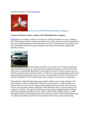 othy Alcock February 13, 2011 0 Comments
An overview of the Mitsubishi motor company.
A look at the history and key vehicles of the Mitsubishi motor company.
Mitsubishi was originally founded in 1870 and was initially intended to be ran as a shipping
firm. The company regularly needed coal supplies for its ships and made the natural progression
into coal mining operations in the Takashime mine in 1881. Following this, the company went
on to manufacture aircraft and engineering parts and Mitsubishi then began shipping their
products overseas.
The first vehicle, the PX33, was created in 1937 and was a prototype
sedan intended for military use. This was the first Japanese passenger car with full time four-
wheel drive, something that Mitsubishi would integrate into future vehicles to gain success on
both the motorsport and commercial market. In 1947 the company manufactured an electric bus
and continued developing their ideas for scooters. The automotive division of Mitsubishi was
officially established in 1970 and from then on the company focused more on automobiles.
Throughout the 1960s Mitsubishi progressed further with the release of the company‟s first
micro-compact vehicle, the Mitsubishi 500 saloon. Following this, in 1960 the Galant was
released and went on to earn the company both widespread critical acclaim and commercial
success on the consumer market. During the 1970s Mitsubishi sold a 15 percent share in the
company to Chrysler. Through this deal Chrysler began selling re-badged Galants as Dodge
Colts which pushed the production of the model to well beyond 250,000 vehicles. In 1980
Mitsubishi reached an annual production of one million cars and in 1982 the Mitsubishi brand
was officially introduced onto the American market with the release of the Tredia sedan.
 