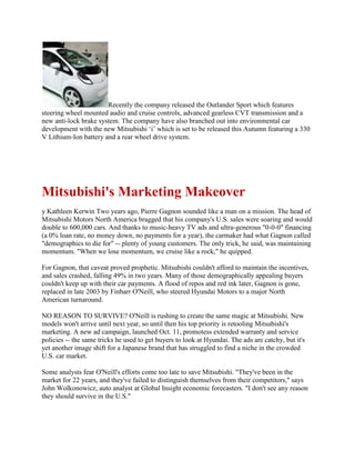 Recently the company released the Outlander Sport which features
steering wheel mounted audio and cruise controls, advanced gearless CVT transmission and a
new anti-lock brake system. The company have also branched out into environmental car
development with the new Mitsubishi „i‟ which is set to be released this Autumn featuring a 330
V Lithium-Ion battery and a rear wheel drive system.
Mitsubishi's Marketing Makeover
y Kathleen Kerwin Two years ago, Pierre Gagnon sounded like a man on a mission. The head of
Mitsubishi Motors North America bragged that his company's U.S. sales were soaring and would
double to 600,000 cars. And thanks to music-heavy TV ads and ultra-generous "0-0-0" financing
(a 0% loan rate, no money down, no payments for a year), the carmaker had what Gagnon called
"demographics to die for" -- plenty of young customers. The only trick, he said, was maintaining
momentum. "When we lose momentum, we cruise like a rock," he quipped.
For Gagnon, that caveat proved prophetic. Mitsubishi couldn't afford to maintain the incentives,
and sales crashed, falling 49% in two years. Many of those demographically appealing buyers
couldn't keep up with their car payments. A flood of repos and red ink later, Gagnon is gone,
replaced in late 2003 by Finbarr O'Neill, who steered Hyundai Motors to a major North
American turnaround.
NO REASON TO SURVIVE? O'Neill is rushing to create the same magic at Mitsubishi. New
models won't arrive until next year, so until then his top priority is retooling Mitsubishi's
marketing. A new ad campaign, launched Oct. 11, promotess extended warranty and service
policies -- the same tricks he used to get buyers to look at Hyundai. The ads are catchy, but it's
yet another image shift for a Japanese brand that has struggled to find a niche in the crowded
U.S. car market.
Some analysts fear O'Neill's efforts come too late to save Mitsubishi. "They've been in the
market for 22 years, and they've failed to distinguish themselves from their competitors," says
John Wolkonowicz, auto analyst at Global Insight economic forecasters. "I don't see any reason
they should survive in the U.S."
 