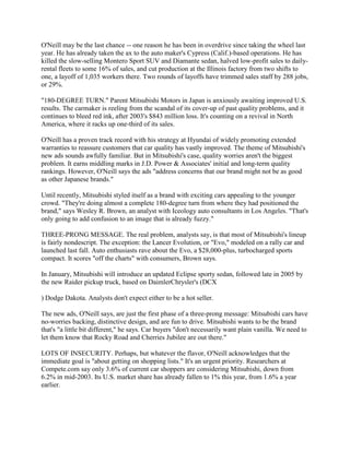O'Neill may be the last chance -- one reason he has been in overdrive since taking the wheel last
year. He has already taken the ax to the auto maker's Cypress (Calif.)-based operations. He has
killed the slow-selling Montero Sport SUV and Diamante sedan, halved low-profit sales to daily-
rental fleets to some 16% of sales, and cut production at the Illinois factory from two shifts to
one, a layoff of 1,035 workers there. Two rounds of layoffs have trimmed sales staff by 288 jobs,
or 29%.
"180-DEGREE TURN." Parent Mitsubishi Motors in Japan is anxiously awaiting improved U.S.
results. The carmaker is reeling from the scandal of its cover-up of past quality problems, and it
continues to bleed red ink, after 2003's $843 million loss. It's counting on a revival in North
America, where it racks up one-third of its sales.
O'Neill has a proven track record with his strategy at Hyundai of widely promoting extended
warranties to reassure customers that car quality has vastly improved. The theme of Mitsubishi's
new ads sounds awfully familiar. But in Mitsubishi's case, quality worries aren't the biggest
problem. It earns middling marks in J.D. Power & Associates' initial and long-term quality
rankings. However, O'Neill says the ads "address concerns that our brand might not be as good
as other Japanese brands."
Until recently, Mitsubishi styled itself as a brand with exciting cars appealing to the younger
crowd. "They're doing almost a complete 180-degree turn from where they had positioned the
brand," says Wesley R. Brown, an analyst with Iceology auto consultants in Los Angeles. "That's
only going to add confusion to an image that is already fuzzy."
THREE-PRONG MESSAGE. The real problem, analysts say, is that most of Mitsubishi's lineup
is fairly nondescript. The exception: the Lancer Evolution, or "Evo," modeled on a rally car and
launched last fall. Auto enthusiasts rave about the Evo, a $28,000-plus, turbocharged sports
compact. It scores "off the charts" with consumers, Brown says.
In January, Mitsubishi will introduce an updated Eclipse sporty sedan, followed late in 2005 by
the new Raider pickup truck, based on DaimlerChrysler's (DCX
) Dodge Dakota. Analysts don't expect either to be a hot seller.
The new ads, O'Neill says, are just the first phase of a three-prong message: Mitsubishi cars have
no-worries backing, distinctive design, and are fun to drive. Mitsubishi wants to be the brand
that's "a little bit different," he says. Car buyers "don't necessarily want plain vanilla. We need to
let them know that Rocky Road and Cherries Jubilee are out there."
LOTS OF INSECURITY. Perhaps, but whatever the flavor, O'Neill acknowledges that the
immediate goal is "about getting on shopping lists." It's an urgent priority. Researchers at
Compete.com say only 3.6% of current car shoppers are considering Mitsubishi, down from
6.2% in mid-2003. Its U.S. market share has already fallen to 1% this year, from 1.6% a year
earlier.
 