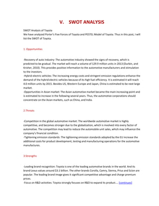 V. SWOT ANALYSIS
SWOT Analysis of Toyota
We have analyzed Porter’s Five Forces of Toyota and PESTEL Model of Toyota. Thus in this post, I will
list the SWOT of Toyota.
1. Opportunities
-Recovery of auto industry: The automotive industry showed the signs of recovery, which is
predicted to be gradual. The market will reach a volume of 129.9 million units in 2013 (Durbin, and
Krisher, 2010). This provides positive information to the automotive manufacturers and stimulation
to the investors.
-Hybrid electric vehicles: The increasing energy costs and stringent emission regulations enhance the
demand of the hybrid electric vehicles because of its high fuel efficiency. It is estimated it will reach
4.0 million units by 2015. Besides US, Western Europe and Japan, China is estimated to be next large
market.
-Opportunities in Asian market: The Asian automotive market became the main increasing point and
is estimated to increase in the following several years. Thus, the automotive corporations should
concentrate on the Asian markets, such as China, and India.
2.Threats
-Competition in the global automotive market: The worldwide automotive market is highly
competitive, and becomes stronger due to the globalization, which is involved into every factor of
automotive. The competition may lead to reduce the automobile unit sales, which may influence the
company’s financial condition.
-Tightening emission standards: The tightening emission standards adopted by the EU increase the
additional costs for product development, testing and manufacturing operations for the automotive
manufactures.
3.Strengths
-Leading brand recognition: Toyota is one of the leading automotive brands in the world. And its
brand Lexus values around $3.1 billion. The other brands Corolla, Camry, Sienna, Prius and Scion are
popular. The leading brand image gives it significant competitive advantage and charge premium
prices.
-Focus on R&D activities: Toyota strongly focuses on R&D to expand its product.... [continues]
 