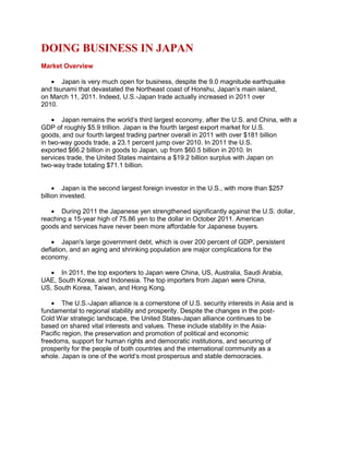 DOING BUSINESS IN JAPAN
Market Overview
Japan is very much open for business, despite the 9.0 magnitude earthquake
and tsunami that devastated the Northeast coast of Honshu, Japan‟s main island,
on March 11, 2011. Indeed, U.S.-Japan trade actually increased in 2011 over
2010.
Japan remains the world„s third largest economy, after the U.S. and China, with a
GDP of roughly $5.9 trillion. Japan is the fourth largest export market for U.S.
goods, and our fourth largest trading partner overall in 2011 with over $181 billion
in two-way goods trade, a 23.1 percent jump over 2010. In 2011 the U.S.
exported $66.2 billion in goods to Japan, up from $60.5 billion in 2010. In
services trade, the United States maintains a $19.2 billion surplus with Japan on
two-way trade totaling $71.1 billion.
Japan is the second largest foreign investor in the U.S., with more than $257
billion invested.
During 2011 the Japanese yen strengthened significantly against the U.S. dollar,
reaching a 15-year high of 75.86 yen to the dollar in October 2011. American
goods and services have never been more affordable for Japanese buyers.
Japan's large government debt, which is over 200 percent of GDP, persistent
deflation, and an aging and shrinking population are major complications for the
economy.
In 2011, the top exporters to Japan were China, US, Australia, Saudi Arabia,
UAE, South Korea, and Indonesia. The top importers from Japan were China,
US, South Korea, Taiwan, and Hong Kong.
The U.S.-Japan alliance is a cornerstone of U.S. security interests in Asia and is
fundamental to regional stability and prosperity. Despite the changes in the post-
Cold War strategic landscape, the United States-Japan alliance continues to be
based on shared vital interests and values. These include stability in the Asia-
Pacific region, the preservation and promotion of political and economic
freedoms, support for human rights and democratic institutions, and securing of
prosperity for the people of both countries and the international community as a
whole. Japan is one of the world„s most prosperous and stable democracies.
 