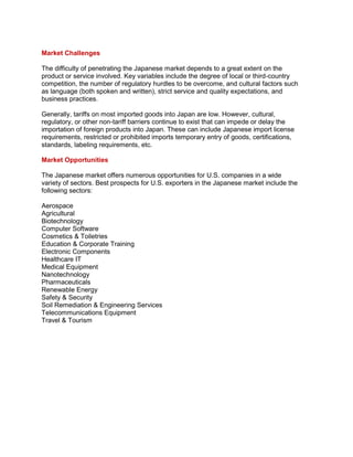 Market Challenges
The difficulty of penetrating the Japanese market depends to a great extent on the
product or service involved. Key variables include the degree of local or third-country
competition, the number of regulatory hurdles to be overcome, and cultural factors such
as language (both spoken and written), strict service and quality expectations, and
business practices.
Generally, tariffs on most imported goods into Japan are low. However, cultural,
regulatory, or other non-tariff barriers continue to exist that can impede or delay the
importation of foreign products into Japan. These can include Japanese import license
requirements, restricted or prohibited imports temporary entry of goods, certifications,
standards, labeling requirements, etc.
Market Opportunities
The Japanese market offers numerous opportunities for U.S. companies in a wide
variety of sectors. Best prospects for U.S. exporters in the Japanese market include the
following sectors:
Aerospace
Agricultural
Biotechnology
Computer Software
Cosmetics & Toiletries
Education & Corporate Training
Electronic Components
Healthcare IT
Medical Equipment
Nanotechnology
Pharmaceuticals
Renewable Energy
Safety & Security
Soil Remediation & Engineering Services
Telecommunications Equipment
Travel & Tourism
 