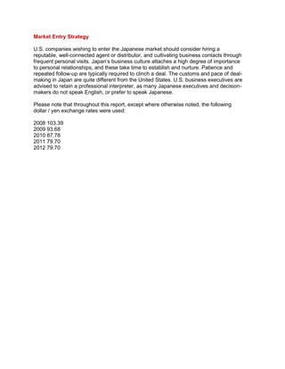 Market Entry Strategy
U.S. companies wishing to enter the Japanese market should consider hiring a
reputable, well-connected agent or distributor, and cultivating business contacts through
frequent personal visits. Japan„s business culture attaches a high degree of importance
to personal relationships, and these take time to establish and nurture. Patience and
repeated follow-up are typically required to clinch a deal. The customs and pace of deal-
making in Japan are quite different from the United States. U.S. business executives are
advised to retain a professional interpreter, as many Japanese executives and decision-
makers do not speak English, or prefer to speak Japanese.
Please note that throughout this report, except where otherwise noted, the following
dollar / yen exchange rates were used:
2008 103.39
2009 93.68
2010 87.78
2011 79.70
2012 79.70
 