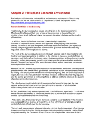 Chapter 2: Political and Economic Environment
For background information on the political and economic environment of the country,
please click on the link below to the U.S. Department of State Background Notes.
http://www.state.gov/r/pa/ei/bgn/4142.htm
Government Role in the Economy
Traditionally, the bureaucracy has played a leading role in the Japanese economy.
Members of the National Diet, from whose ranks come most of Japan's Cabinet
ministers, have small staffs and rely on bureaucrats for policy initiatives and the drafting
of legislation.
In addition, the ministries have exercised power directly through the
issuance of required licenses, permits and approvals that tightly regulate business
activity. For much of the post-war period, ministries also issued informal (but in practice,
virtually compulsory) directives called "administrative guidance" to the industries they
regulated, further controlling business activity.
The reach of the bureaucracy also extended through a dense web of close relations with
leading business organizations. In addition to the reliance of Japanese elected officials on
campaign contributions from business, major industry associations and quasi-governmental
regulatory bodies also provided lucrative post-government employment called amakudari
(literally "descent from heaven") for senior bureaucrats as well as lower-level bureaucrats
who regulate their industries.
However, in 2007, the Diet approved legislation that established restrictions on the types of
post-retirement jobs former senior government officials can accept and centralized authority
for finding such employment in the National Personnel Agency. The aim of the legislation is,
in part, to weaken the nexus between individual ministries and the industries they regulate,
and the central government is continuing efforts to address problems relating to the system
of post-government employment.
The role of government institutions in the economy has been changing over the past
decade as the central government pursues a long-term program of administrative
reform, deregulation, and decentralization
In 2001, the bureaucracy was reorganized from 22 ministries and agencies to 13. A Cabinet
Office was also established to coordinate policies and to provide staff support for Japan's
leaders separate from the individual ministries.
At the same time, the number of Diet members posted to senior positions in the ministries
was increased from an average of two or three to five, with the aim of strengthening the
control of elected officials over the bureaucracy.
Through such measures and other administrative reforms, the bureaucracy's influence over
the economy has diminished, but by no means been eliminated completely. Leadership of
the government by the Democratic Party of Japan since September 2009, notable for its
 